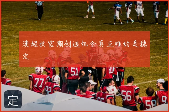 澳超收官期创造机会真正难的是稳定